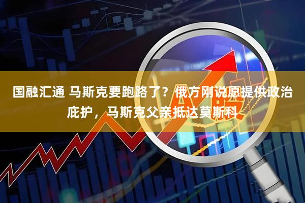 国融汇通 马斯克要跑路了？俄方刚说愿提供政治庇护，马斯克父亲抵达莫斯科