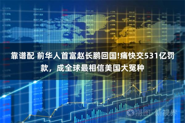 靠谱配 前华人首富赵长鹏回国!痛快交531亿罚款，成全球最相信美国大冤种