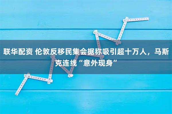 联华配资 伦敦反移民集会据称吸引超十万人，马斯克连线“意外现身”