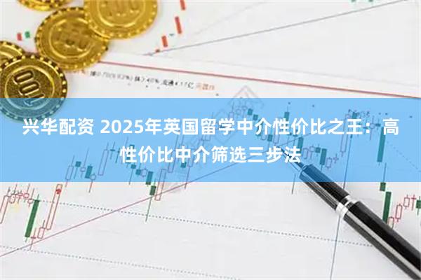 兴华配资 2025年英国留学中介性价比之王：高性价比中介筛选三步法
