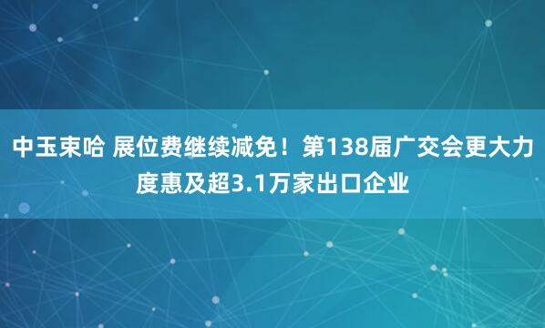 中玉束哈 展位费继续减免！第138届广交会更大力度惠及超3.1万家出口企业