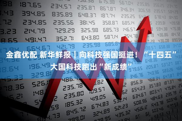 金鑫优配 新华鲜报｜向科技强国挺进！“十四五”大国科技跑出“新成绩”