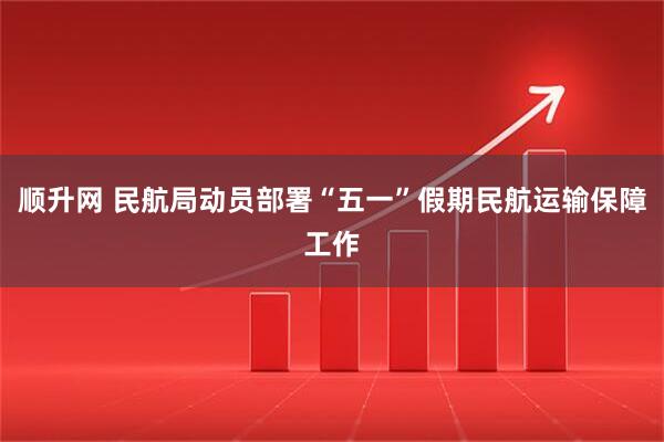 顺升网 民航局动员部署“五一”假期民航运输保障工作