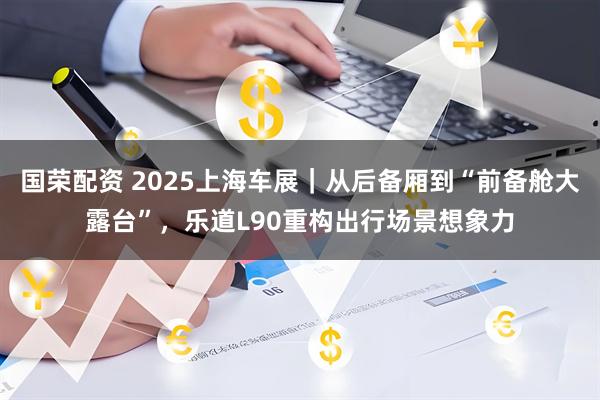 国荣配资 2025上海车展｜从后备厢到“前备舱大露台”，乐道L90重构出行场景想象力