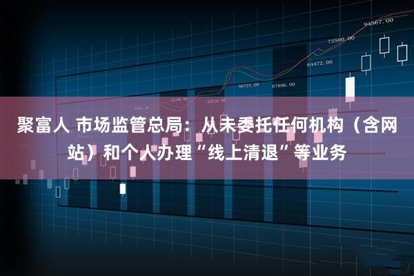 聚富人 市场监管总局：从未委托任何机构（含网站）和个人办理“线上清退”等业务