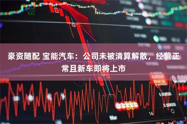 豪资随配 宝能汽车：公司未被清算解散，经营正常且新车即将上市