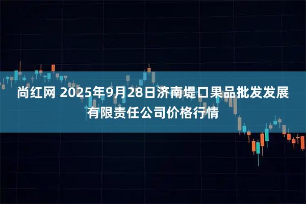 尚红网 2025年9月28日济南堤口果品批发发展有限责任公司价格行情