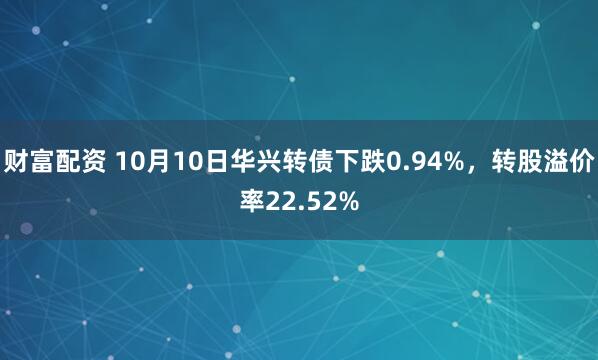 财富配资 10月10日华兴转债下跌0.94%,转股溢价率22.52%
