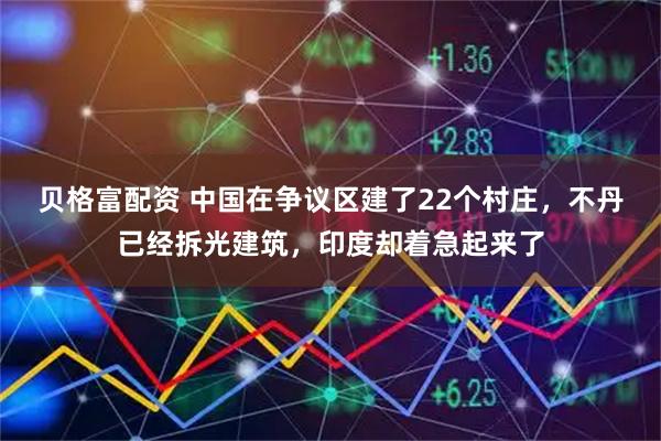 贝格富配资 中国在争议区建了22个村庄，不丹已经拆光建筑，印度却着急起来了