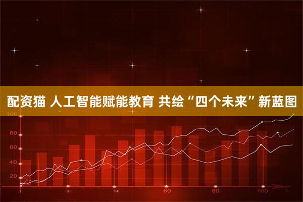配资猫 人工智能赋能教育 共绘“四个未来”新蓝图