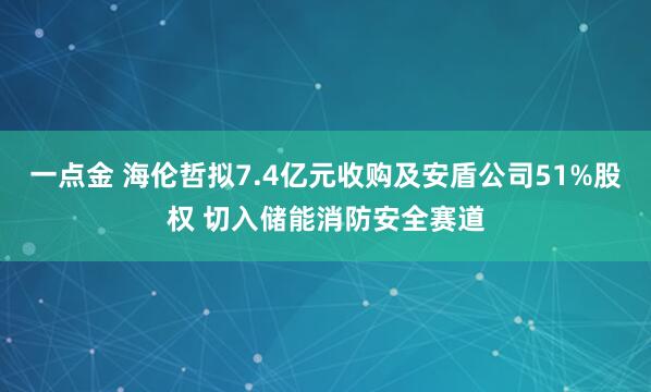 一点金 海伦哲拟7.4亿元收购及安盾公司51%股权 切入储能消防安全赛道