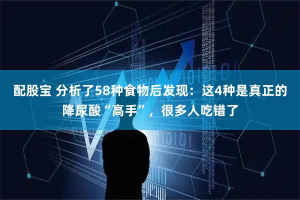 配股宝 分析了58种食物后发现：这4种是真正的降尿酸“高手”，很多人吃错了