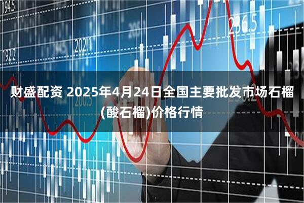 财盛配资 2025年4月24日全国主要批发市场石榴(酸石榴)价格行情