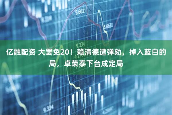 亿融配资 大罢免20！赖清德遭弹劾，掉入蓝白的局，卓荣泰下台成定局