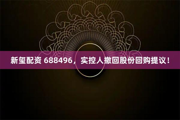 新玺配资 688496，实控人撤回股份回购提议！