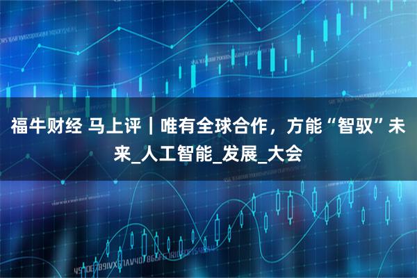 福牛财经 马上评｜唯有全球合作，方能“智驭”未来_人工智能_发展_大会