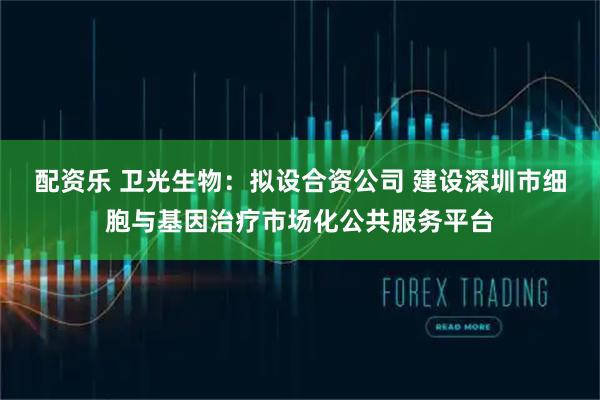 配资乐 卫光生物:拟设合资公司 建设深圳市细胞与基因治疗市场化公共服务平台